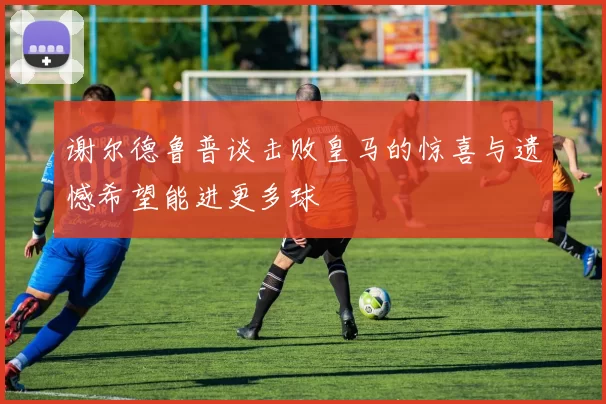 谢尔德鲁普谈击败皇马的惊喜与遗憾希望能进更多球