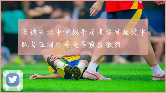 马德兴谈中伊战平局表示可接受中队与亚洲对手竞争愈发激烈
