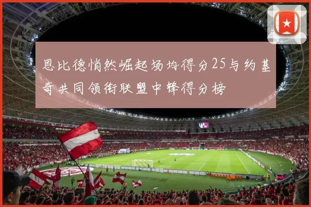 恩比德悄然崛起场均得分25与约基奇共同领衔联盟中锋得分榜