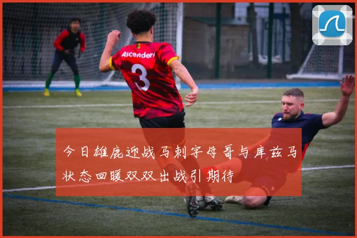 今日雄鹿迎战马刺字母哥与库兹马状态回暖双双出战引期待