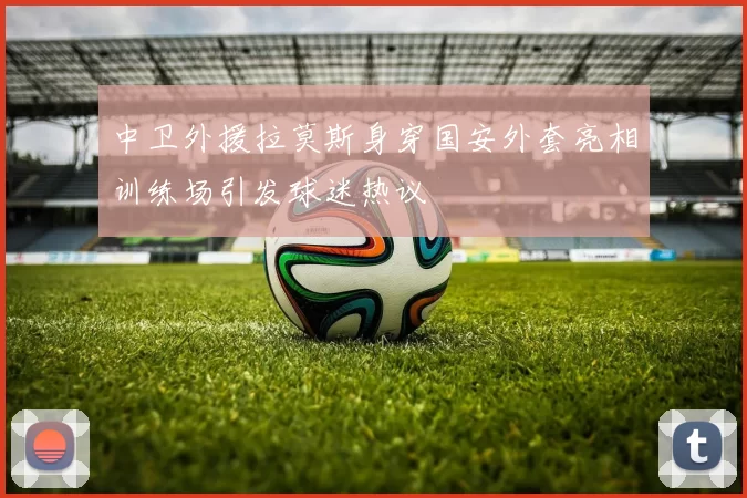 中卫外援拉莫斯身穿国安外套亮相训练场引发球迷热议