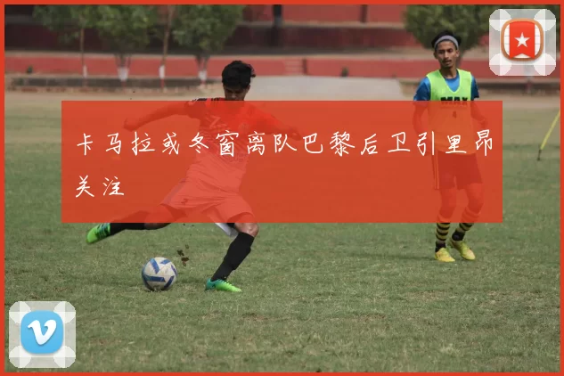 卡马拉或冬窗离队巴黎后卫引里昂关注