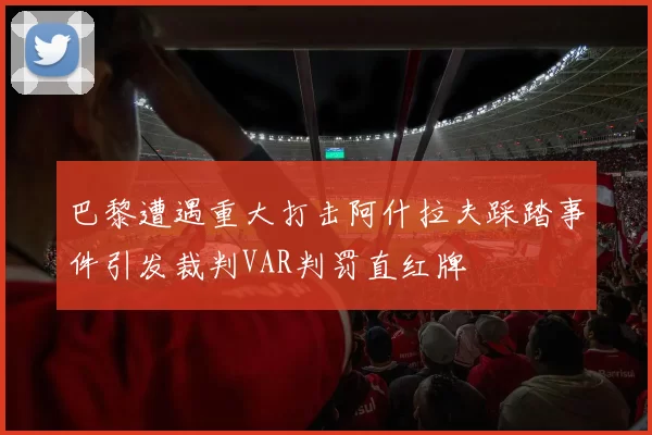 巴黎遭遇重大打击阿什拉夫踩踏事件引发裁判VAR判罚直红牌
